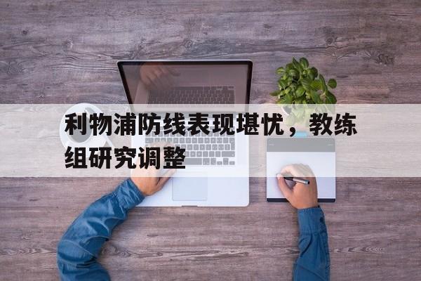 九州娱乐-利物浦防线表现堪忧，教练组研究调整(但毫无疑问,利物浦的多笔重磅引援,都能让舆论印象深)