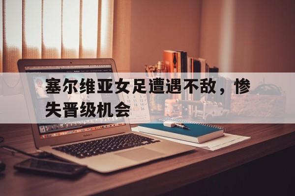 九州娱乐-塞尔维亚女足遭遇不敌，惨失晋级机会(塞尔维亚u17女足)
